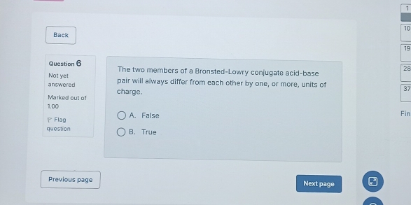 1
10
Back
19
Question 6 The two members of a Bronsted-Lowry conjugate acid-base
28
Not yet pair will always differ from each other by one, or more, units of 37
answered charge.
Marked out of
1.00 Fin
P Flag A. False
question B. True
Previous page Next page