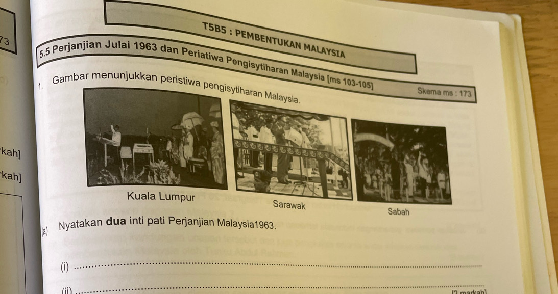 T5B5 ： PEMBENTUKAN MALAYSIA
73
5.5 Perjanjian Julai 1963 dan Periatiwa Pengisytiharan Malaysia (ms 103-105)
1. Gambar menunjukkan peristiwatiharan Malaysia.
Skema ms : 173
kah]
kah]
Kuala Lumpur Sarawak Sabah
a) Nyatakan dua inti pati Perjanjian Malaysia1963.
(i)
_
_
(i) [2 markah]