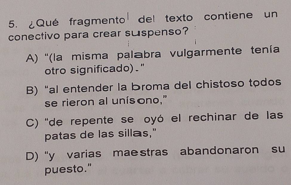 ¿Qué fragmento del texto contiene un
conectivo para crear suspenso?
A) '(la misma palabra vulgarmente tenía
otro significado)."
B) “al entender la broma del chistoso todos
se rieron al unísono,"
C) “de repente se oyó el rechinar de las
patas de las sillas,”
D)“y varias mae stras abandonaron su
puesto.”