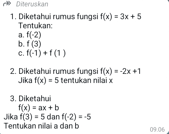 Diteruskan 
1. Diketahui rumus fungsi f(x)=3x+5
Tentukan: 
a. f(-2)
b. f(3)
C. f(-1)+f(1)
2. Diketahui rumus fungsi f(x)=-2x+1
Jika f(x)=5 tentukan nilai x
3. Diketahui
f(x)=ax+b
Jika f(3)=5 dan f(-2)=-5
Tentukan nilai a dan b
09.06