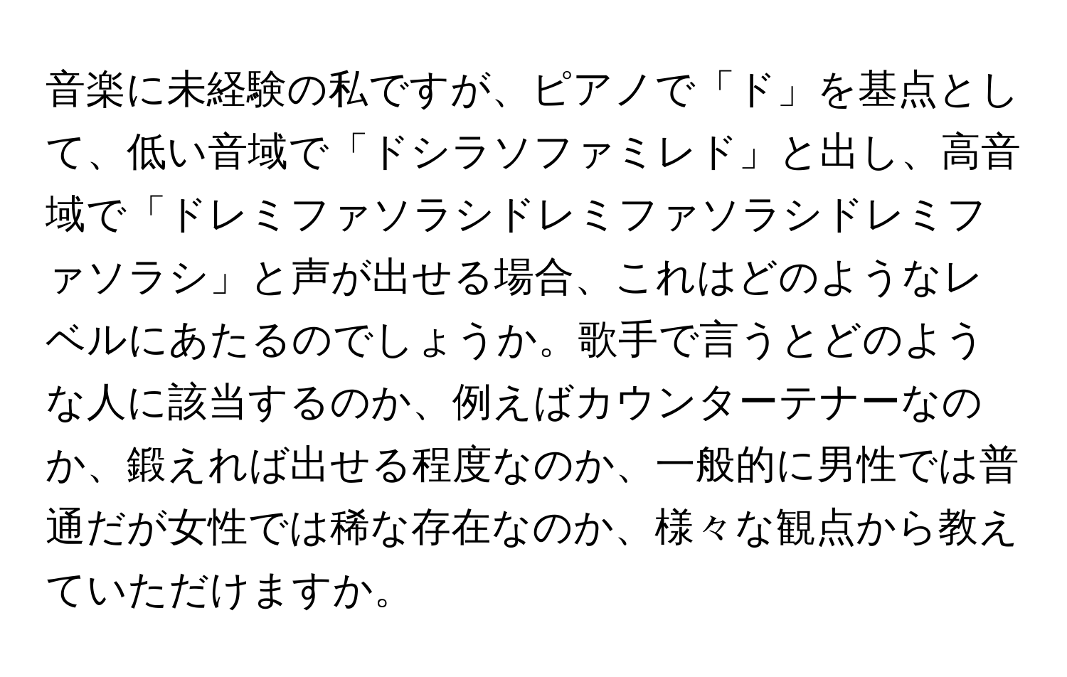 音楽に未経験の私ですが、ピアノで「ド」を基点として、低い音域で「ドシラソファミレド」と出し、高音域で「ドレミファソラシドレミファソラシドレミファソラシ」と声が出せる場合、これはどのようなレベルにあたるのでしょうか。歌手で言うとどのような人に該当するのか、例えばカウンターテナーなのか、鍛えれば出せる程度なのか、一般的に男性では普通だが女性では稀な存在なのか、様々な観点から教えていただけますか。