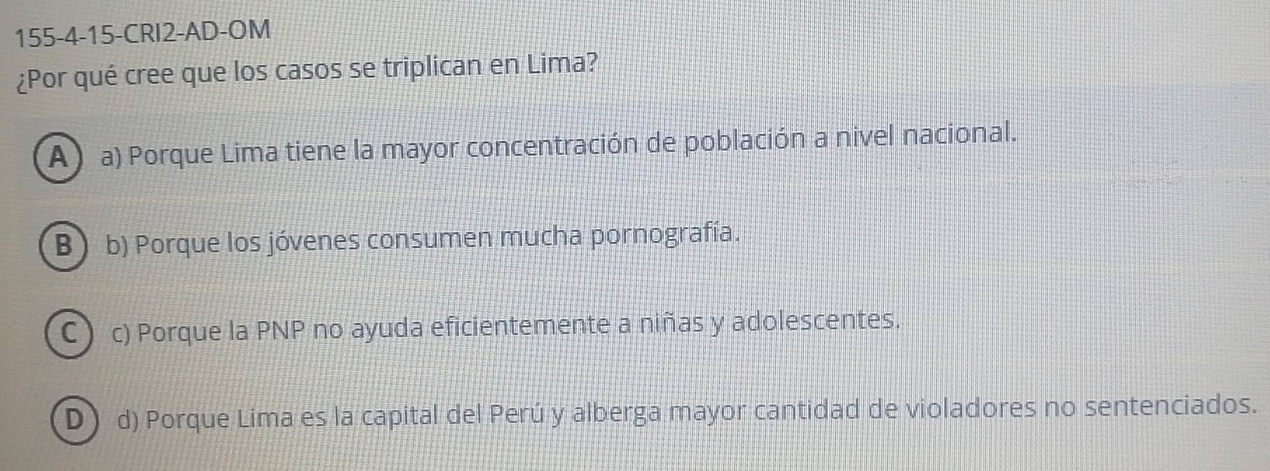 155-4-15-CRI2-AD-OM
¿Por qué cree que los casos se triplican en Lima?
A ) a) Porque Lima tiene la mayor concentración de población a nivel nacional.
B b) Porque los jóvenes consumen mucha pornografía.
C c) Porque la PNP no ayuda eficientemente a niñas y adolescentes.
D d) Porque Lima es la capital del Perú y alberga mayor cantidad de violadores no sentenciados.