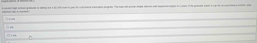 (Applications of Interest MC)
A recent high school graduate is taking out a $2,500 loan to pay for a technical education program. The loan will accrue simple interest until repayment begins in 2 years. If the graduate wants to cap the accrued interest at $200, what
interest rate is needed?
0.4%
4%
○ 7.4%