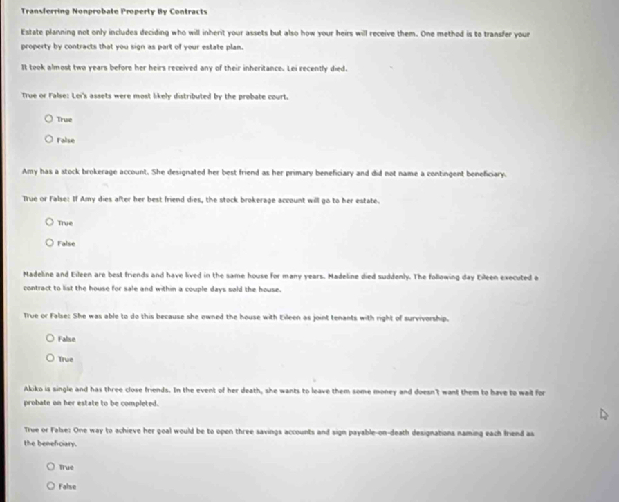 Transferring Nonprobate Property By Contracts
Estate planning not only includes deciding who will inherit your assets but also how your heirs will receive them. One method is to transfer your
property by contracts that you sign as part of your estate plan.
It took almost two years before her heirs received any of their inheritance. Lei recently died.
True or False: Lei's assets were most likely distributed by the probate court.
True
False
Amy has a stock brokerage account. She designated her best friend as her primary beneficiary and did not name a contingent beneficiary.
True or False: If Amy dies after her best friend dies, the stock brokerage account will go to her estate.
True
False
Madeline and Eileen are best friends and have lived in the same house for many years. Madeline died suddenly. The following day Eileen executed a
contract to list the house for sale and within a couple days sold the house.
True or False: She was able to do this because she owned the house with Eileen as joint tenants with right of survivorship.
False
True
Akiko is single and has three close friends. In the event of her death, she wants to leave them some money and doesn't want them to have to wait for
probate on her estate to be completed.
True or False: One way to achieve her goal would be to open three savings accounts and sign payable-on-death designations naming each friend as
the beneficiary.
True
False