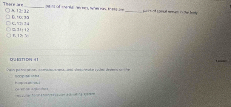 There are _pairs of cranial nerves, whereas, there are_ pairs of spinal nerves in the body.
A. 12:32
B. 10:30
C. 12:24
D. 31:12
E. 12:31
QUESTION 41 1 paines
Pain perception. consciousness, and sleep/wake cycles depend on the
occipital lobe
hippocamous
cerebral aqueduct
reticular formation reticular activating system