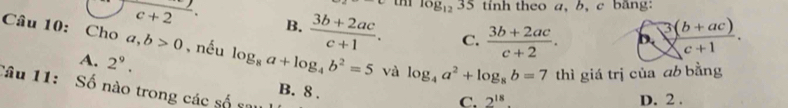 log _1235 tinh theo a, b, c bang:
beginarrayr c+2 c+2endarray · B.  (3b+2ac)/c+1 . C.  (3b+2ac)/c+2 . b.  (3(b+ac))/c+1 . 
Câu 10: Cho a,b>0 , nều log _8a+log _4b^2=5 và log _4a^2+log _8b=7 thì giá trị của ab bằng
A. 2^9. 
Câu 11: Số nào trong các số sau
B. 8.
C. 2^(18). D. 2.