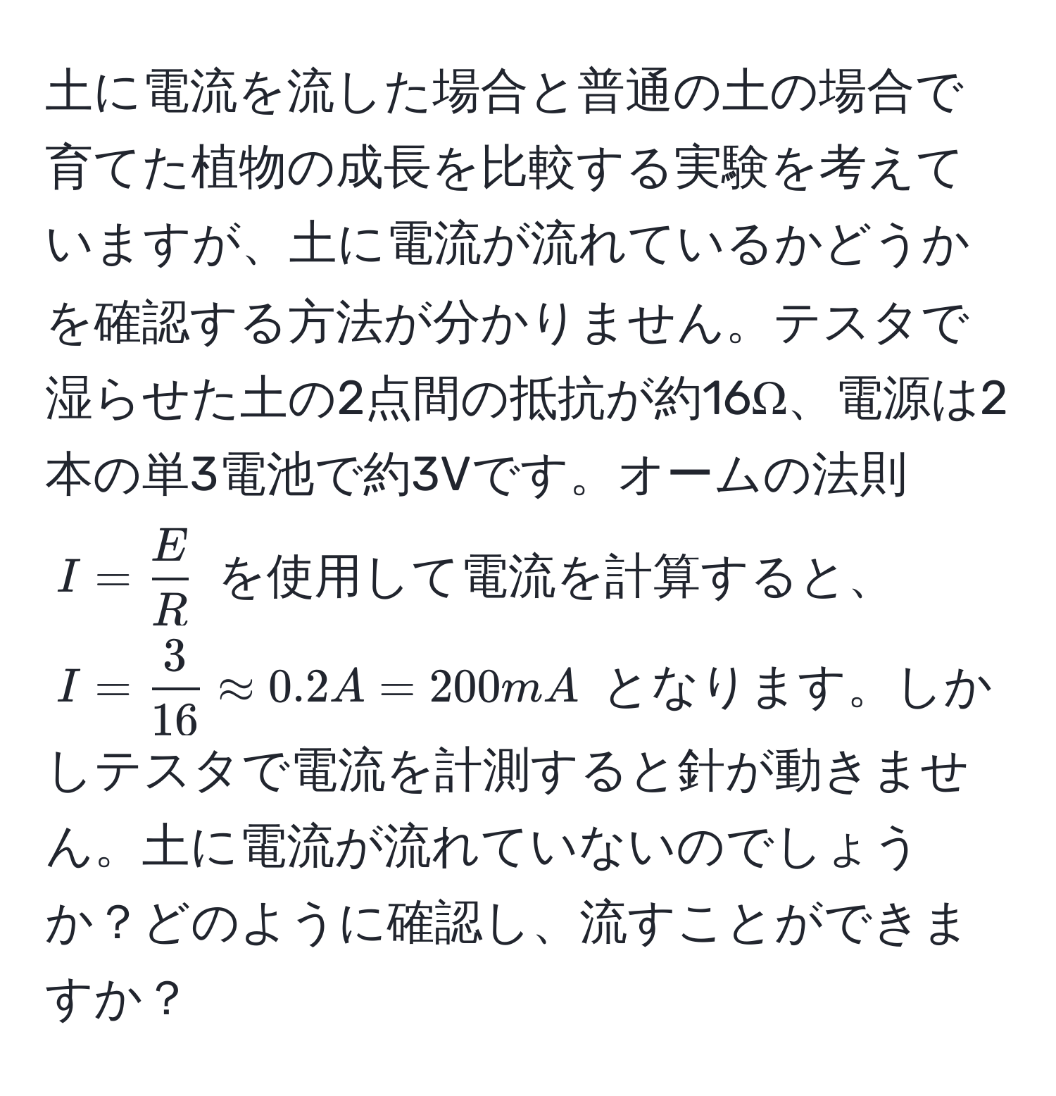 土に電流を流した場合と普通の土の場合で育てた植物の成長を比較する実験を考えていますが、土に電流が流れているかどうかを確認する方法が分かりません。テスタで湿らせた土の2点間の抵抗が約16Ω、電源は2本の単3電池で約3Vです。オームの法則 $I =  E/R $ を使用して電流を計算すると、$I =  3/16  approx 0.2A = 200mA$ となります。しかしテスタで電流を計測すると針が動きません。土に電流が流れていないのでしょうか？どのように確認し、流すことができますか？