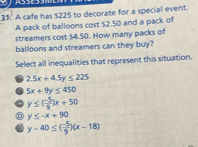 ASSESSMEN
31. A cafe has $225 to decorate for a special event.
A pack of balloons cost $2.50 and a pack of
streamers cost $4.50. How many packs of
balloons and streamers can they buy?
Select all inequalities that represent this situation.
2.5x+4.5y≤ 225
a 5x+9y≤ 450
y≤ ( (-5)/9 )x+50
D y≤ -x+90
6 y-40≤ ( (-5)/9 )(x-18)