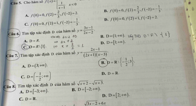 Cho hàm số f(x)=beginarrayl  1/x-1 x<0endarray.
A. f(0)=0, f(2)= 2/3 , f(-2)=2. B. f(0)=0, f(2)= 2/3 , f(-2)=- 1/3 .
C. f(0)=0, f(2)=1, f(-2)=- 1/3 . D. f(0)=0, f(2)=1, f(-2)=2. 
Câu 6. Tìm tập xác định D của hàm số y= (3x-1)/2x-2 .
B. D=(1;+∈fty )
A. D=R.
D. D=[1;+∈fty ).
C D=R| 1. 
Câu 7.) Tìm tập xác định D của hàm số y= (2x-1)/(2x+1)(x-3) .
A. D=(3;+∈fty ). B. D=R∪  - 1/2 ;3.
C. D=(- 1/2 ;+∈fty )
D. D=R. 
Câu 8. Tìm tập xác định D của hàm số sqrt(x+2)-sqrt(x+3).
A. D=[-3;+∈fty ). B. D=[-2;+∈fty ).
D. D=[2;+∈fty ).
C. D=R.
sqrt(3x-2)+6x