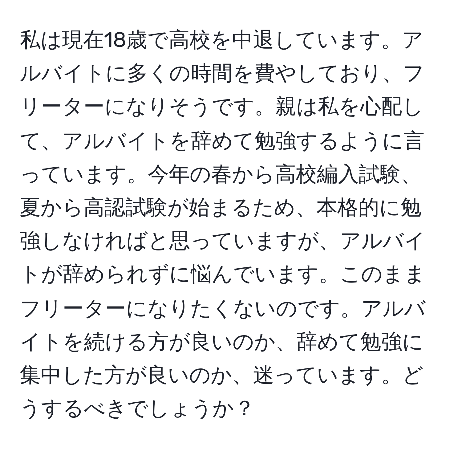 私は現在18歳で高校を中退しています。アルバイトに多くの時間を費やしており、フリーターになりそうです。親は私を心配して、アルバイトを辞めて勉強するように言っています。今年の春から高校編入試験、夏から高認試験が始まるため、本格的に勉強しなければと思っていますが、アルバイトが辞められずに悩んでいます。このままフリーターになりたくないのです。アルバイトを続ける方が良いのか、辞めて勉強に集中した方が良いのか、迷っています。どうするべきでしょうか？