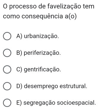 processo de favelização tem
como consequência a(o)
A) urbanização.
B) periferização.
C) gentrificação.
D) desemprego estrutural.
E) segregação socioespacial.