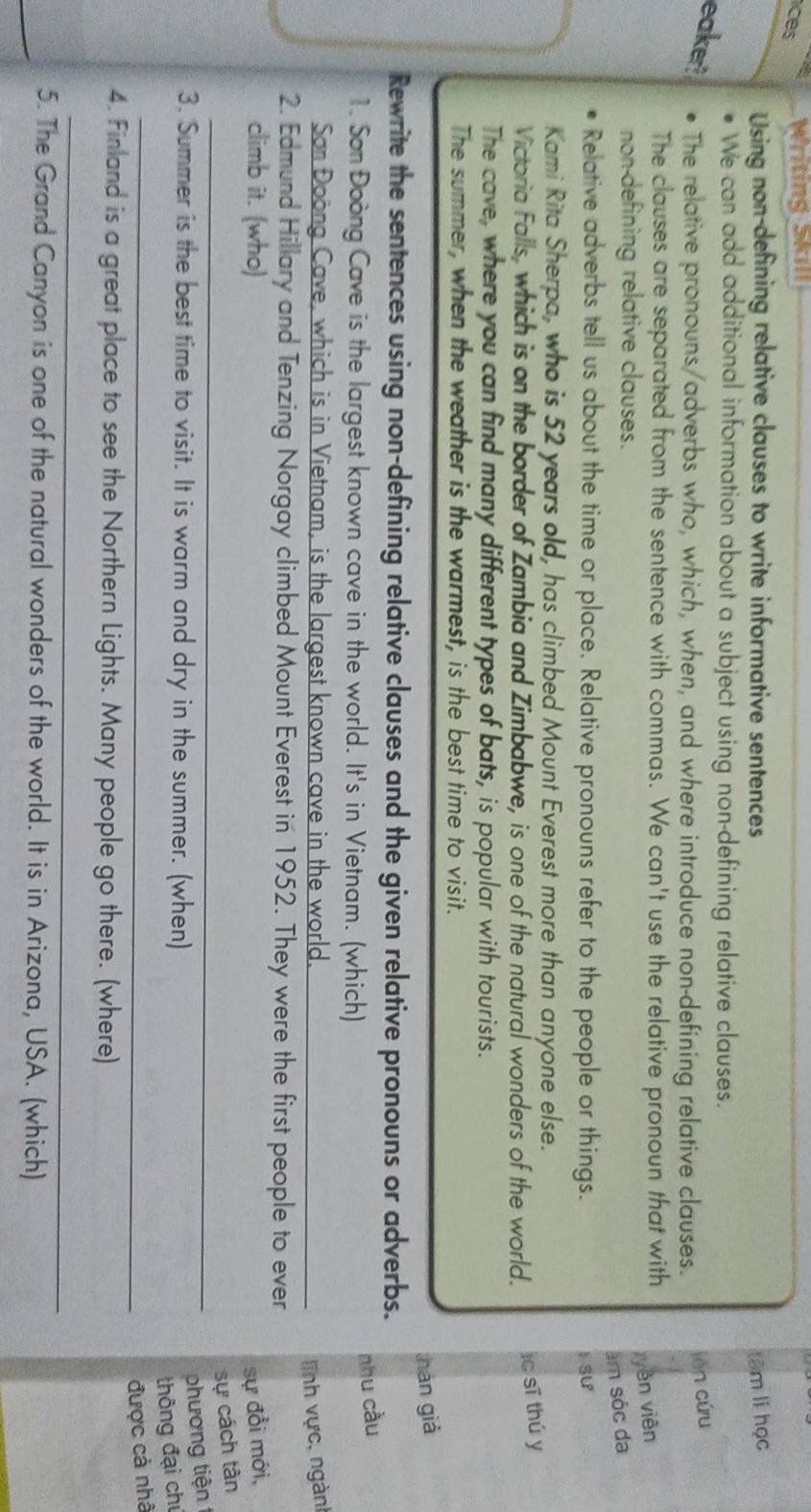 ices Writing Skıll 
Using non-defining relative clauses to write informative sentences têm lí học 
We can add additional information about a subject using non-defining relative clauses. 
eaker? The relative pronouns/adverbs who, which, when, and where introduce non-defining relative clauses. 
lèn cứu 
The clauses are separated from the sentence with commas. We can't use the relative pronoun that with 
non-defining relative clauses. 
yèn viên 
âm sóc da 
Relative adverbs tell us about the time or place. Relative pronouns refer to the people or things. 
I SU 
Kami Rita Sherpa, who is 52 years old, has climbed Mount Everest more than anyone else. 
Victoria Falls, which is on the border of Zambia and Zimbabwe, is one of the natural wonders of the world. ic sī thú y 
The cave, where you can find many different types of bats, is popular with tourists. 
The summer, when the weather is the warmest, is the best time to visit. 
hán già 
Rewrite the sentences using non-defining relative clauses and the given relative pronouns or adverbs. 
1. Son Đoòng Cave is the largest known cave in the world. It's in Vietnam. (which) 
nhu cầu 
San Đoong Cave, which is in Vietnam, is the largest known cave in the world. _lĩnh vực, ngàn 
2. Edmund Hillary and Tenzing Norgay climbed Mount Everest in 1952. They were the first people to ever 
climb it. (who) sự đổi mới, 
_ 
sự cách tân 
3. Summer is the best time to visit. It is warm and dry in the summer. (when) 
phương tiện 
thông đại chỉ 
_được cả nhà 
4. Finland is a great place to see the Northern Lights. Many people go there. (where) 
_ 
_ 
5. The Grand Canyon is one of the natural wonders of the world. It is in Arizona, USA. (which)