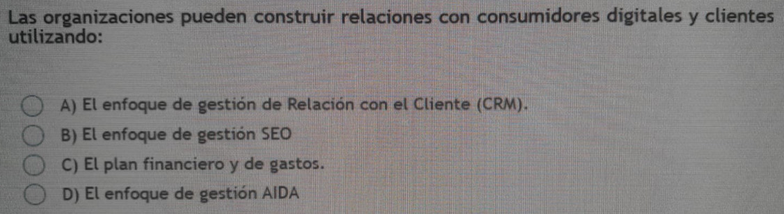 Las organizaciones pueden construir relaciones con consumidores digitales y clientes
utilizando:
A) El enfoque de gestión de Relación con el Cliente (CRM).
B) El enfoque de gestión SEO
C) El plan financiero y de gastos.
D) El enfoque de gestión AIDA