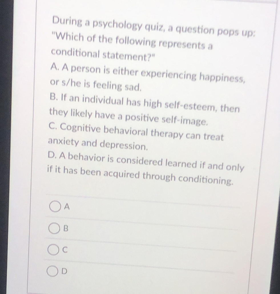 During a psychology quiz, a question pops up:
"Which of the following represents a
conditional statement?"
A. A person is either experiencing happiness,
or s/he is feeling sad.
B. If an individual has high self-esteem, then
they likely have a positive self-image.
C. Cognitive behavioral therapy can treat
anxiety and depression.
D. A behavior is considered learned if and only
if it has been acquired through conditioning.
A
B
C
D