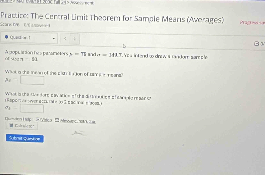 Home > MAT 698/181 200C Fall 24 > Assessment 
Practice: The Central Limit Theorem for Sample Means (Averages) Progress sa 
Score: 0/6 0/6 answered 
Question 1 
> 
C 0 
A population has parameters mu =79 and sigma =149.7. You intend to draw a random sample 
of size n=60. 
What is the mean of the distribution of sample means?
mu _2=□
What is the standard deviation of the distribution of sample means? 
(Report answer accurate to 2 decimal places.)
sigma _2=□
Question Help: - Video - Message instructor 
Calculator 
Submit Question