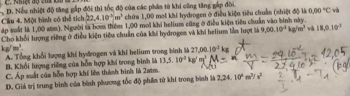 Nhệt độ của kh là 299
D. Nếu nhiệt độ tăng gấp đôi thì tốc độ của các phân tử khí cũng tăng gấp đôi.
Câu 4. Một bình có thể tích 22, 4.10^(-3)/m^3 chứa 1,00 mol khí hydrogen ở điều kiện tiêu chuẩn (nhiệt độ là 0,00°C và
áp suất là 1,00 atm). Người ta bơm thêm 1,00 mol khí helium cũng ở điều kiện tiêu chuẩn vào bình này.
Cho khối lượng riêng ở điều kiện tiêu chuẩn của khí hydrogen và khí helium lần lượt là 9,00.10^(-2)kg/m^3 và 18, 0.10^(-2)
kg/m^3.
A. Tổng khối lượng khí hydrogen và khí helium trong bình là 27,00.10^(-2)kg
B. Khối lượng riêng của hỗn hợp khí trong bình là 13,5.10^(-2)kg/m^3
C. Áp suất của hỗn hợp khí lên thành bình là 2atm.
D. Giá trị trung bình của bình phương tốc độ phân tử khí trong bình là 2,24. 10^6m^2/s^2