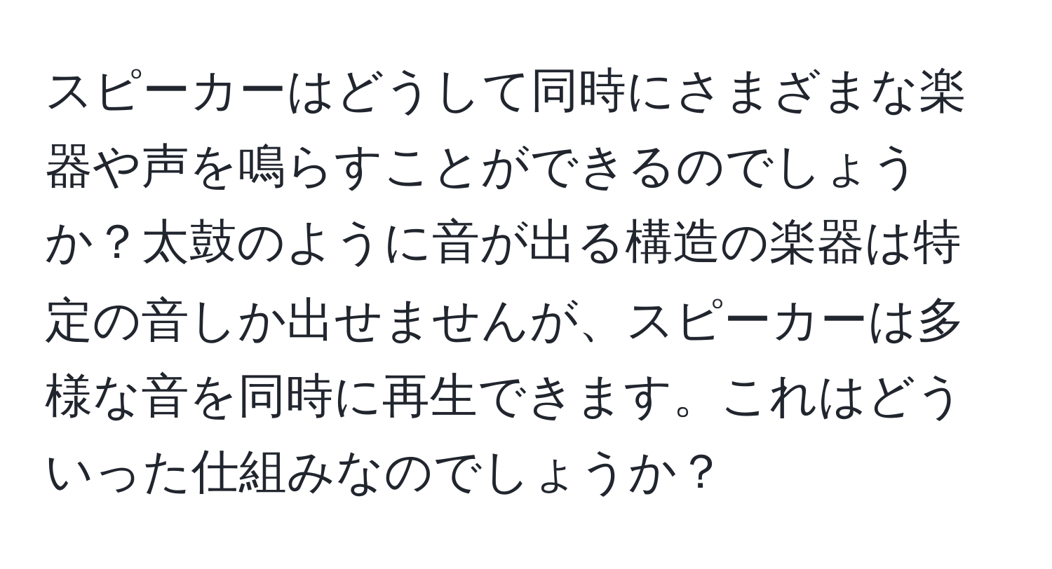 スピーカーはどうして同時にさまざまな楽器や声を鳴らすことができるのでしょうか？太鼓のように音が出る構造の楽器は特定の音しか出せませんが、スピーカーは多様な音を同時に再生できます。これはどういった仕組みなのでしょうか？