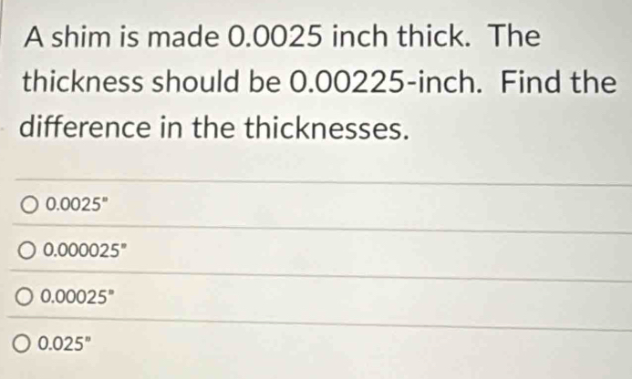 A shim is made 0.0025 inch thick. The
thickness should be 0.00225-inch. Find the
difference in the thicknesses.
0.0025^n
0.000025°
0.00025^n
0.025^n