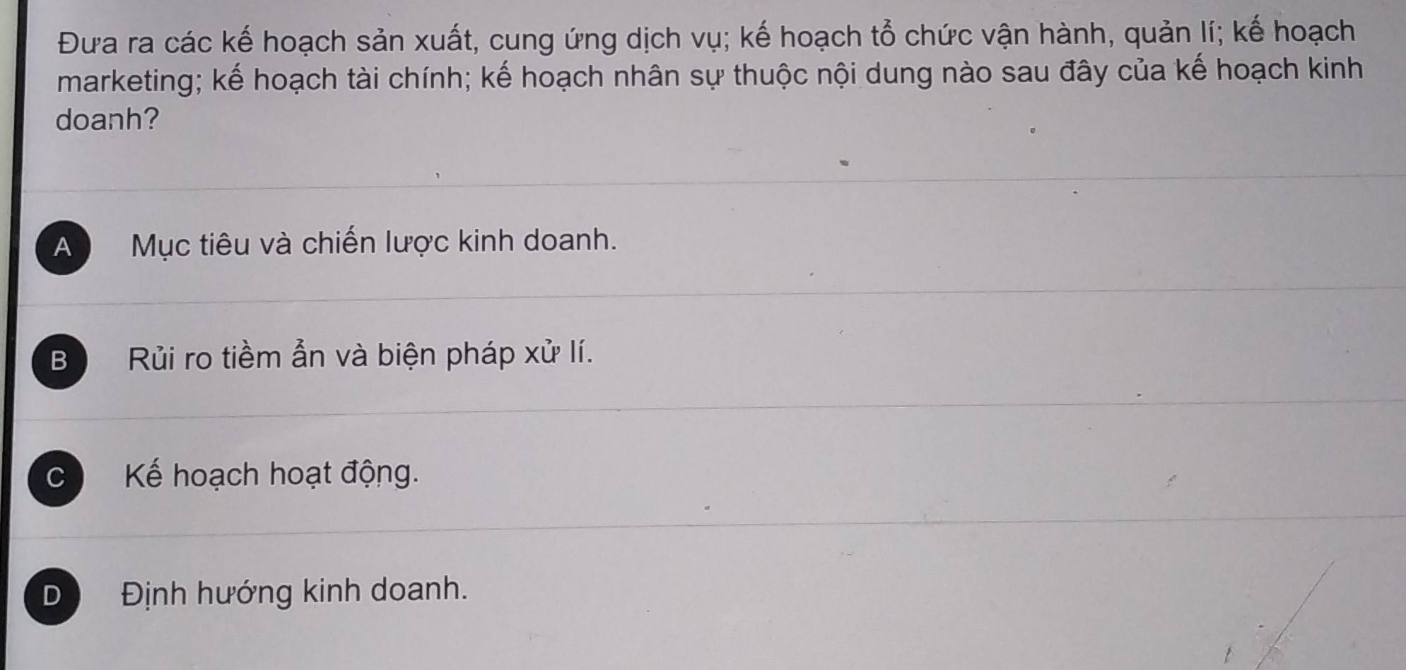 Đưa ra các kế hoạch sản xuất, cung ứng dịch vụ; kế hoạch tổ chức vận hành, quản lí; kế hoạch
marketing; kế hoạch tài chính; kế hoạch nhân sự thuộc nội dung nào sau đây của kế hoạch kinh
doanh?
A Mục tiêu và chiến lược kinh doanh.
B Rủi ro tiềm ẫn và biện pháp xử lí.
C Kế hoạch hoạt động.
D Định hướng kinh doanh.