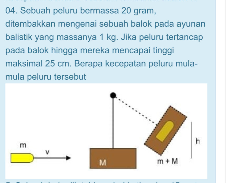 Sebuah peluru bermassa 20 gram, 
ditembakkan mengenai sebuah balok pada ayunan 
balistik yang massanya 1 kg. Jika peluru tertancap 
pada balok hingga mereka mencapai tinggi 
maksimal 25 cm. Berapa kecepatan peluru mula- 
mula peluru tersebut
m
h
v
M
m+M