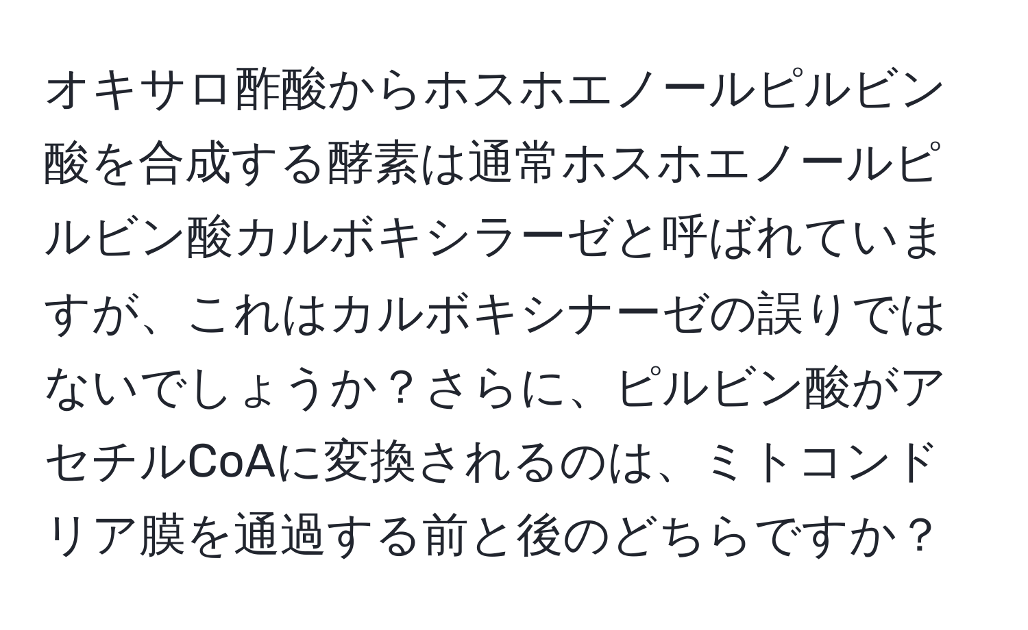 オキサロ酢酸からホスホエノールピルビン酸を合成する酵素は通常ホスホエノールピルビン酸カルボキシラーゼと呼ばれていますが、これはカルボキシナーゼの誤りではないでしょうか？さらに、ピルビン酸がアセチルCoAに変換されるのは、ミトコンドリア膜を通過する前と後のどちらですか？