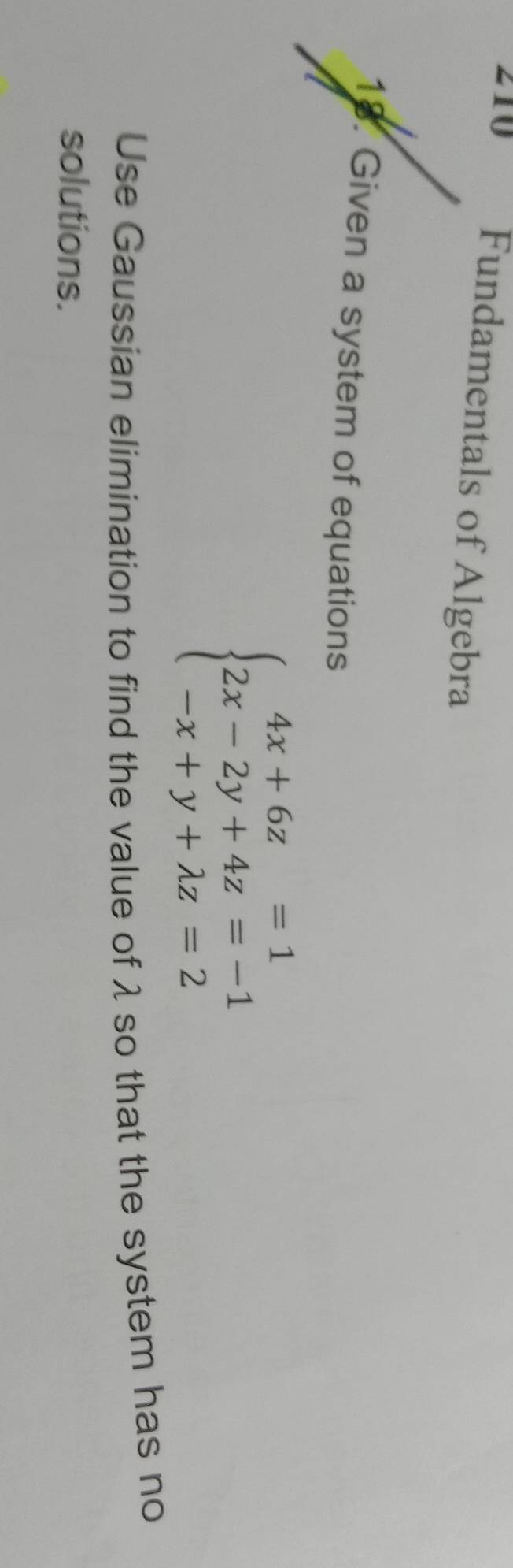 210 Fundamentals of Algebra 
18. Given a system of equations
beginarrayl 4x+6z=1 2x-2y+4z=-1 -x+y+lambda z=2endarray.
Use Gaussian elimination to find the value of λ so that the system has no 
solutions.