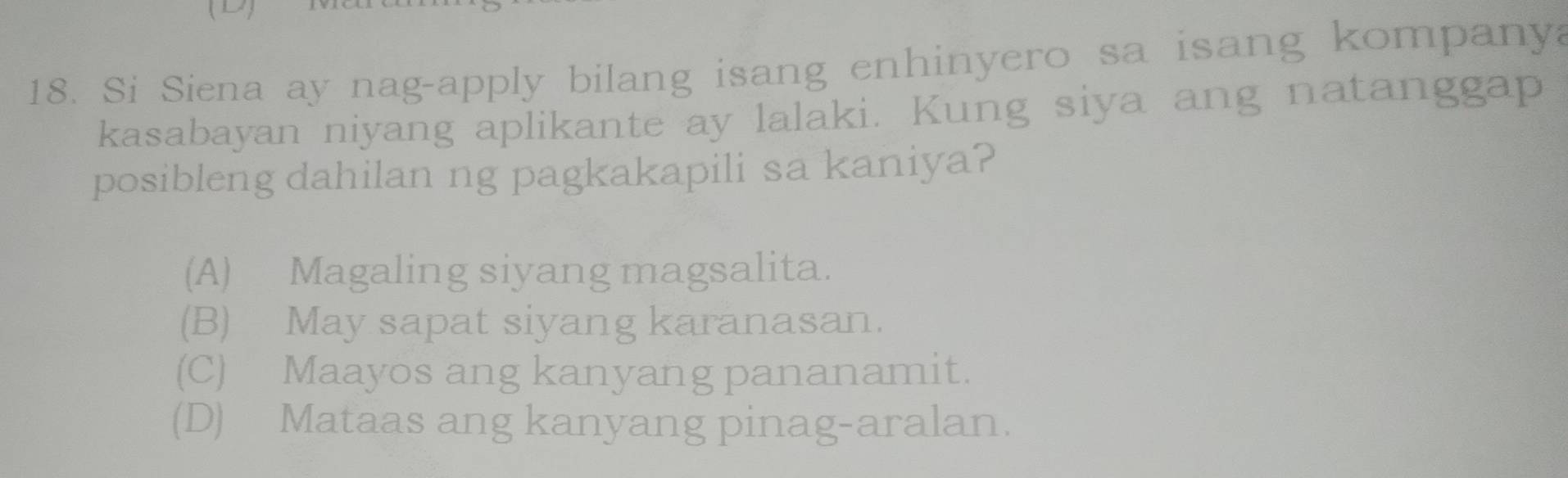 Si Siena ay nag-apply bilang isang enhinyero sa isang kompanya
kasabayan niyang aplikante ay lalaki. Kung siya ang natanggap
posibleng dahilan ng pagkakapili sa kaniya?
(A) Magaling siyang magsalita.
(B) May sapat siyang karanasan.
(C) Maayos ang kanyang pananamit.
(D) Mataas ang kanyang pinag-aralan.