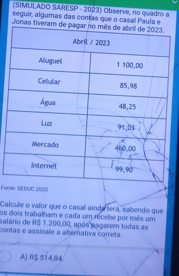 (SIMULADO SARESP - 2023) Observe, no quadro a
seguir, algumas das contas que o casal Paula e
Jonas tiv
Fon
Calcule o valor que o casal ainda terá, sabendo que
os dois trabalham e cada um recebe por mês um
salário de R$ 1.200,00, após pagarem todas as
contas e assinale a alternativa correta.
A) R$ 514,84