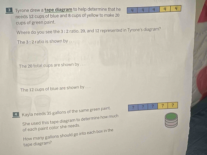 Tyrone drew a tape diagram to help determine that he 
needs 12 cups of blue and 8 cups of yellow to make 20
cups of green paint. 
Where do you see the 3:2 ratio, 20, and 12 represented in Tyrone's diagram? 
The 3:2 ratio is shown by . . . 
The 20 total cups are shown by . . . 
The 12 cups of blue are shown by . . . 
4 Kayla needs 35 gallons of the same green paint. ? ? ? ? ? 
She used this tape diagram to determine how much 
of each paint color she needs. 
How many gallons should go into each box in the 
tape diagram?