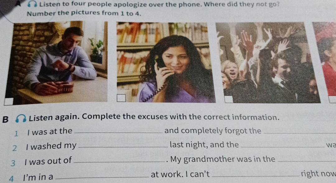 Listen to four people apologize over the phone. Where did they not go? 
Number the pictures from 1 to 4. 
B Listen again. Complete the excuses with the correct information. 
1 I was at the _and completely forgot the_ 
2 I washed my _last night, and the _w a 
3 I was out of_ . My grandmother was in the_ 
4 I'm in a_ 
at work. I can’t _right now