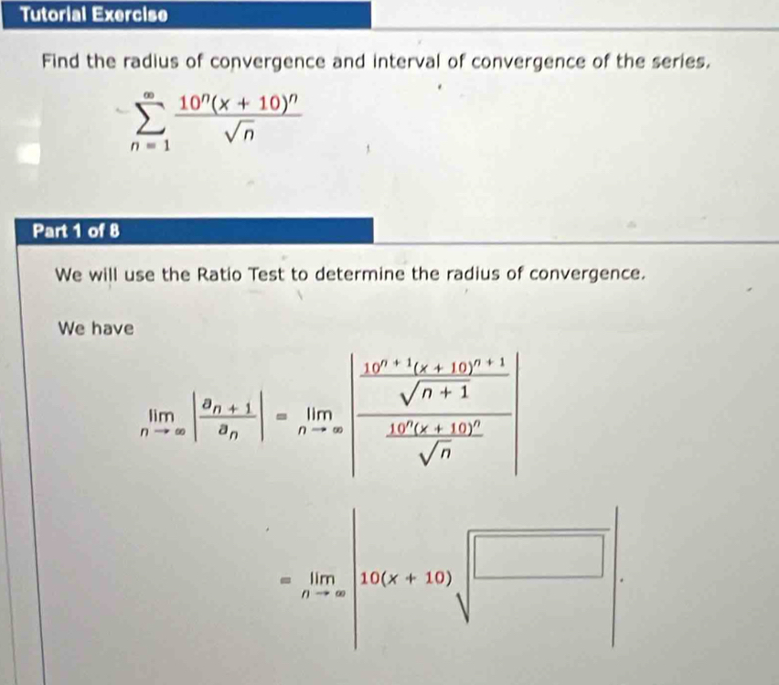 Tutorial Exercise 
Find the radius of convergence and interval of convergence of the series.
sumlimits _(n=1)^(∈fty)frac 10^n(x+10)^nsqrt(n)
Part 1 of 8 
We will use the Ratio Test to determine the radius of convergence. 
We have
limlimits _nto ∈fty |frac a_n+1a_n|=limlimits _nto ∈fty |frac frac 10^(n+1)(x+10)^n+1sqrt(n+1)frac 10^n(x+10)^2sqrt(n)|
=limlimits _nto ∈fty |16(x+10)|sqrt(frac □ )□ |