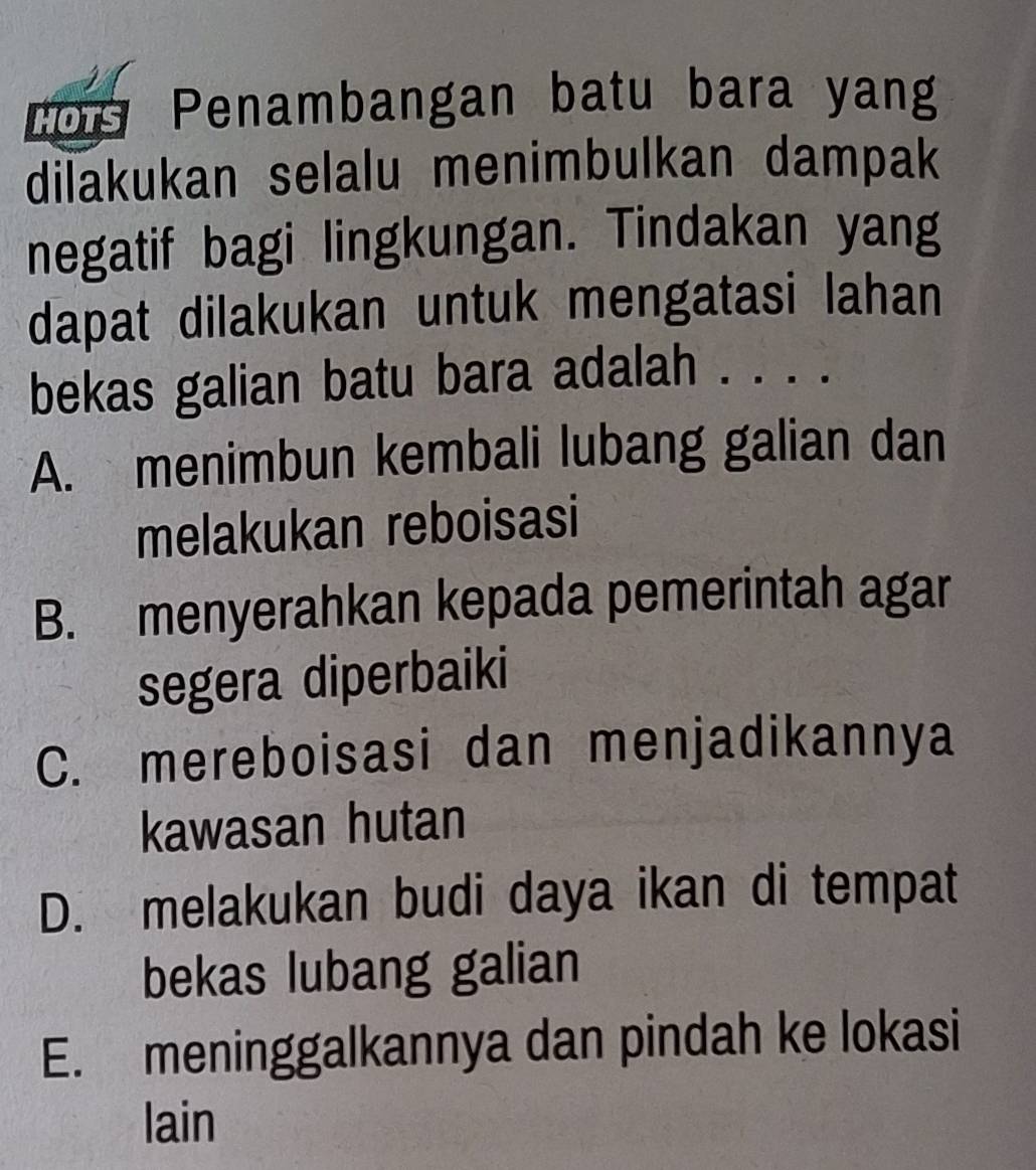 Lou Penambangan batu bara yang
dilakukan selalu menimbulkan dampak
negatif bagi lingkungan. Tindakan yang
dapat dilakukan untuk mengatasi lahan
bekas galian batu bara adalah .
A. menimbun kembali lubang galian dan
melakukan reboisasi
B. menyerahkan kepada pemerintah agar
segera diperbaiki
C. mereboisasi dan menjadikannya
kawasan hutan
D. melakukan budi daya ikan di tempat
bekas lubang galian
E. meninggalkannya dan pindah ke lokasi
lain