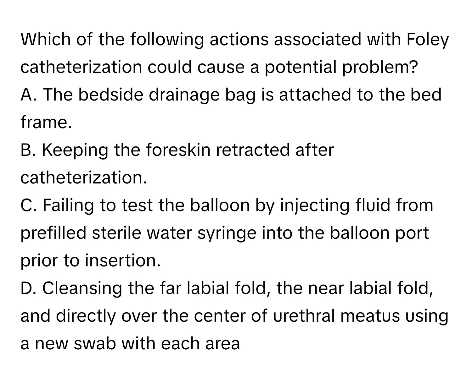 Which of the following actions associated with Foley catheterization could cause a potential problem? 

A. The bedside drainage bag is attached to the bed frame. 
B. Keeping the foreskin retracted after catheterization. 
C. Failing to test the balloon by injecting fluid from prefilled sterile water syringe into the balloon port prior to insertion. 
D. Cleansing the far labial fold, the near labial fold, and directly over the center of urethral meatus using a new swab with each area