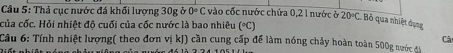 Thả cục nước đá khối lượng 30g ở 0°C vào cốc nước chứa 0, 2 1 nước ở 20°C.. Bỏ qua nhiệt dụng 
của cốc. Hỏi nhiệt độ cuối của cốc nước là bao nhiêu (^circ C)
Câ 
Câu 6: Tính nhiệt lượng( theo đơn vị kJ) cần cung cấp để làm nóng chảy hoàn toàn 500g nước đá