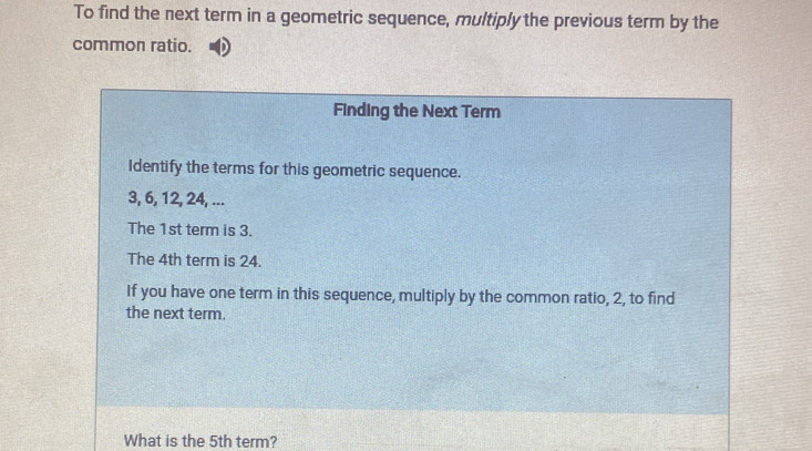 To find the next term in a geometric sequence, multiply the previous term by the 
common ratio. 
Finding the Next Term 
Identify the terms for this geometric sequence.
3, 6, 12, 24, ... 
The 1st term is 3. 
The 4th term is 24. 
If you have one term in this sequence, multiply by the common ratio, 2, to find 
the next term. 
What is the 5th term?