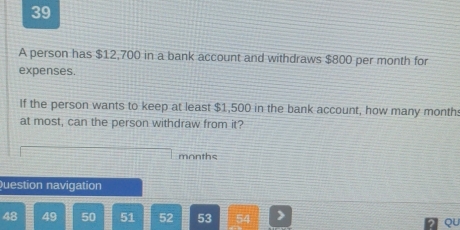 A person has $12,700 in a bank account and withdraws $800 per month for 
expenses. 
If the person wants to keep at least $1,500 in the bank account, how many month
at most, can the person withdraw from it?
months
Question navigation 
48 49 50 51 52 53
QU