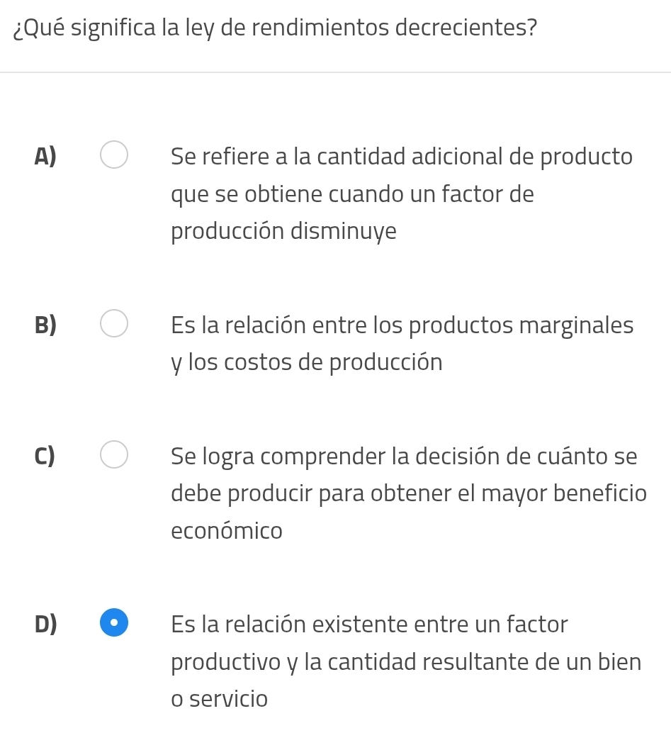 ¿Qué significa la ley de rendimientos decrecientes?
A) Se refiere a la cantidad adicional de producto
que se obtiene cuando un factor de
producción disminuye
B) Es la relación entre los productos marginales
y los costos de producción
C) Se logra comprender la decisión de cuánto se
debe producir para obtener el mayor beneficio
económico
D) Es la relación existente entre un factor
productivo y la cantidad resultante de un bien
o servicio