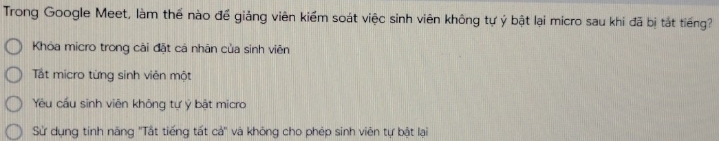 Trong Google Meet, làm thế nào để giảng viên kiểm soát việc sinh viên không tự ý bật lại micro sau khi đã bị tắt tiếng?
Khóa micro trong cài đặt cả nhân của sinh viên
Tất micro từng sinh viên một
Yêu cầu sinh viên không tự ý bật micro
Sử dụng tính năng ''Tất tiếng tất cả'' và không cho phép sinh viên tự bật lại