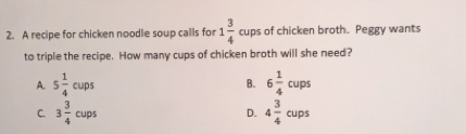 A recipe for chicken noodle soup calls for 1 3/4  cups of chicken broth. Peggy wants
to triple the recipe. How many cups of chicken broth will she need?
A. 5 1/4 cups B. 6 1/4 cups
c. 3 3/4 cups D. 4 3/4 cups