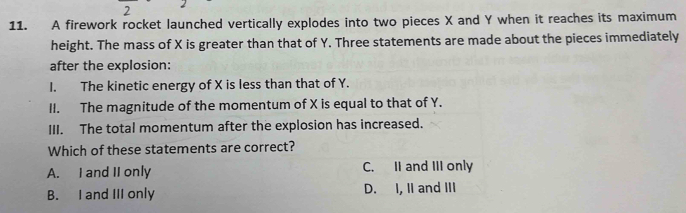 2
11. A firework rocket launched vertically explodes into two pieces X and Y when it reaches its maximum
height. The mass of X is greater than that of Y. Three statements are made about the pieces immediately
after the explosion:
I. The kinetic energy of X is less than that of Y.
II. The magnitude of the momentum of X is equal to that of Y.
III. The total momentum after the explosion has increased.
Which of these statements are correct?
A. I and II only C. II and III only
B. I and III only D. I, II and III