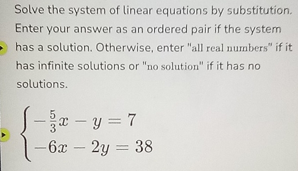 Solve the system of linear equations by substitution. 
Enter your answer as an ordered pair if the system 
has a solution. Otherwise, enter "all real numbers" if it 
has infinite solutions or "no solution" if it has no 
solutions.
beginarrayl - 5/3 x-y=7 -6x-2y=38endarray.