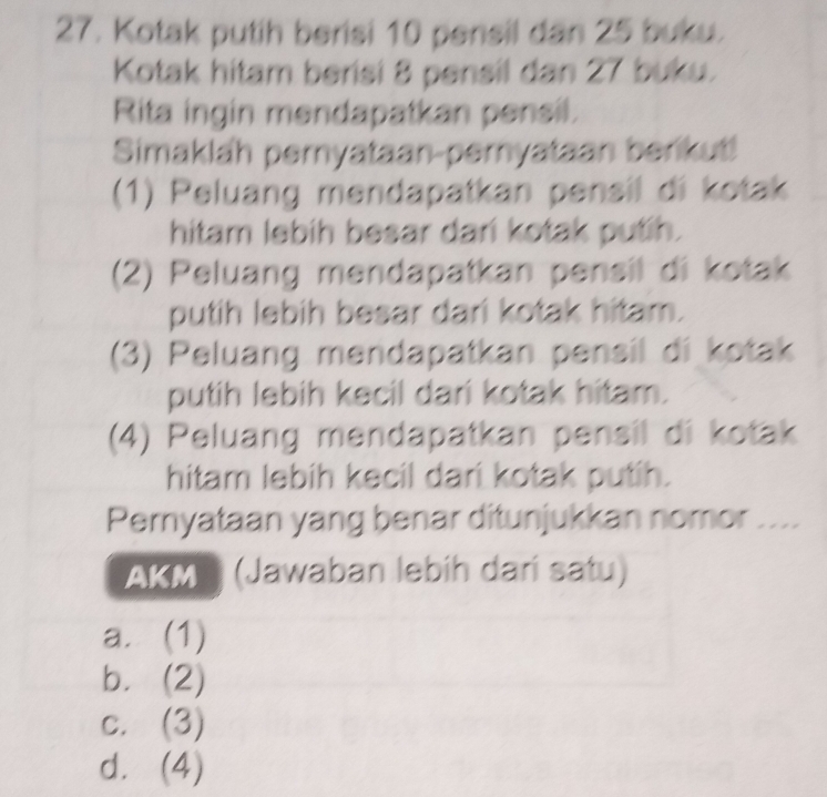 Kotak putih berisi 10 pensil dan 25 buku.
Kotak hitam berisi 8 pensil dan 27 buku.
Rita ingin mendapatkan pensil.
Simaklah pernyataan-pernyataan berikut!
(1) Peluang mendapatkan pensil di kotak
hitam lebih besar dari kotak putih.
(2) Peluang mendapatkan pensil di kotak
putih lebih besar dari kotak hitam.
(3) Peluang mendapatkan pensil di kotak
putih lebih kecil dari kotak hitam.
(4) Peluang mendapatkan pensil di kotak
hitam lebih kecil dari kotak putih.
Pernyataan yang benar ditunjukkan nomor ....
AKM (Jawaban lebíh darí satu)
a. (1)
b. (2)
c. (3)
d. (4)