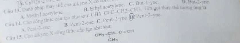 CnHen _ 
Câu 13. Danh pháp thay thể của alkyne X co c ig
A. Methyl acetylone B. Ethyl acetylene. C. But -1 -yne. D. But -2 -yne
Cảu 14, Cho công thức cầu tạo như sau: CH3-Cequiv C-CH2 CH. Tên gọi thay thể tương ứng tà
A. Pent- 3 -ene B. Pent -2 -ene. C. Pent -2 -yne D) Pent -3 -yne
CH_3-CH-C=CH_3
Câu 15. Cho alkyne X công thức cầu tạo như sau