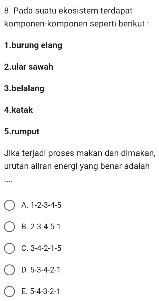 Pada suatu ekosistem terdapat
komponen-komponen seperti berikut :
1.burung elang
2.ular sawah
3.belalang
4.katak
5.rumput
Jika terjadi proses makan dan dimakan,
urutan aliran energi yang benar adalah
…
A. 1 -2 -3 -4 -5
B. 2 -3 -4 -5 -1
C. 3 -4 -2 -1 -5
D. 5 -3 -4 -2 -1
E. 5 -4 -3 -2 -1