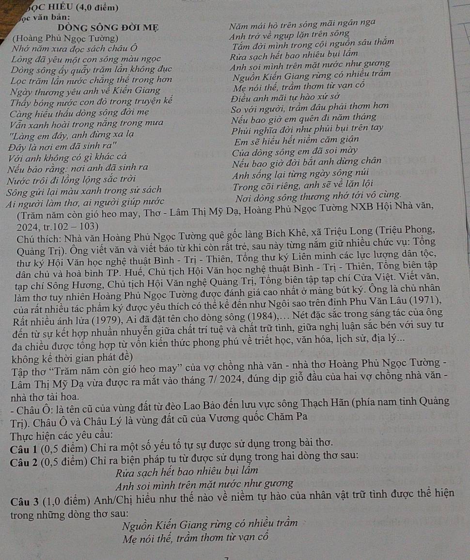 5QC HIÉU (4,0 điểm)
ộc văn bản:
DÒNG SÔNG đời Mẹ Năm mái hò trên sóng mãi ngần nga
(Hoàng Phủ Ngọc Tường) Anh trở về ngụp lặn trên sông
Nhớ năm xưa đọc sách châu Ô Tắm đời mình trong cội nguồn sâu thắm
Lòng đã yêu một con sông màu ngọc  Rửa sạch hết bao nhiêu bụi lấm
Dòng sông ấy quấy trăm lần không đục  Anh soi mình trên mặt nước như gương
Lọc trăm lần nước chăng thể trong hơn Nguồn Kiến Giang rừng có nhiều trầm
Ngày thương yêu anh về Kiến Giang Mẹ nói thế, trầm thơm từ vạn cổ
Thấy bóng nước con đò trong truyện kể Điều anh mãi tự hào xứ sở
Càng hiểu thấu dòng sông đời mẹ So với người, trầm đâu phải thơm hơn
Vẫn xanh hoài trong năng trong mưa Nếu bao giờ em quên đi năm tháng
''Làng em đây, anh đừng xa lạ  Phủi nghĩa đời như phủi bụi trên tay
Đây là nơi em đã sinh ra'' Em sẽ hiểu hết niềm căm giận
Với anh không có gì khác cả Của dòng sông em đã soi mày
Nếu bảo rằng: nơi anh đã sinh ra Nếu bao giờ đời bắt anh dừng chân
Nước trôi đi lồng lộng sắc trời Anh sống lại từng ngày sông núi
Sông gửi lại màu xanh trong sử sách Trong cõi riêng, anh sẽ về lặn lội
Ai người làm thơ, ai người giúp nước  Nơi dòng sông thương nhớ tới vô cùng.
(Trăm năm còn gió heo may, Thơ - Lâm Thị Mỹ Dạ, Hoàng Phủ Ngọc Tường NXB Hội Nhà văn,
2024, tr.102 - 103)
Chú thích: Nhà văn Hoàng Phủ Ngọc Tường quê gốc làng Bích Khê, xã Triệu Long (Triệu Phong,
Quảng Trị). Ông viết văn và viết báo từ khi còn rất trẻ, sau này từng nắm giữ nhiều chức vụ: Tổng
thư ký Hội Văn học nghệ thuật Bình - Trị - Thiên, Tổng thư ký Liên minh các lực lượng dân tộc,
dân chủ và hoà bình TP. Huế, Chủ tịch Hội Văn học nghệ thuật Bình - Trị - Thiên, Tổng biên tập
tạp chí Sông Hương, Chủ tịch Hội Văn nghệ Quảng Trị, Tổng biên tập tạp chí Cửa Việt. Viết văn,
làm thơ tuy nhiên Hoàng Phủ Ngọc Tường được đánh giá cao nhất ở mảng bút ký. Ông là chủ nhân
của rất nhiều tác phẩm ký được yêu thích có thể kể đến như Ngôi sao trên đỉnh Phu Văn Lâu (1971),
Rất nhiều ánh lửa (1979), Ai đã đặt tên cho dòng sông (1984),.. Nét đặc sắc trong sáng tác của ông
đến từ sự kết hợp nhuần nhuyễn giữa chất trí tuệ và chất trữ tình, giữa nghị luận sắc bén với suy tư
đa chiều được tổng hợp từ vốn kiến thức phong phú về triết học, văn hóa, lịch sử, địa lý...
không kể thời gian phát đề)
Tập thơ “Trăm năm còn gió heo may” của vợ chồng nhà văn - nhà thơ Hoàng Phủ Ngọc Tường -
Lâm Thị Mỹ Dạ vừa được ra mắt vào tháng 7/ 2024, đúng dịp giỗ đầu của hai vợ chồng nhà văn -
nhà thơ tài hoa.
- Châu Ô: là tên cũ của vùng đất từ đèo Lao Bảo đến lưu vực sông Thạch Hãn (phía nam tinh Quảng
Trị). Châu Ô và Châu Lý là vùng đất cũ của Vương quốc Chăm Pa
Thực hiện các yêu cầu:
Câu 1 (0,5 điểm) Chỉ ra một số yếu tố tự sự được sử dụng trong bài thơ.
Câu 2 (0,5 điểm) Chỉ ra biện pháp tụ từ được sử dụng trong hai dòng thơ sau:
Rửa sạch hết bao nhiêu bụi lầm
Anh soi mình trên mặt nước như gương
Câu 3 (1,0 điểm) Anh/Chị hiểu như thế nào về niềm tự hào của nhân vật trữ tình được thể hiện
trong những dòng thơ sau:
Nguồn Kiến Giang rừng có nhiều trầm a
Mẹ nói thế, trầm thơm từ vạn cổ
