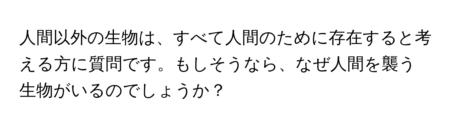 人間以外の生物は、すべて人間のために存在すると考える方に質問です。もしそうなら、なぜ人間を襲う生物がいるのでしょうか？