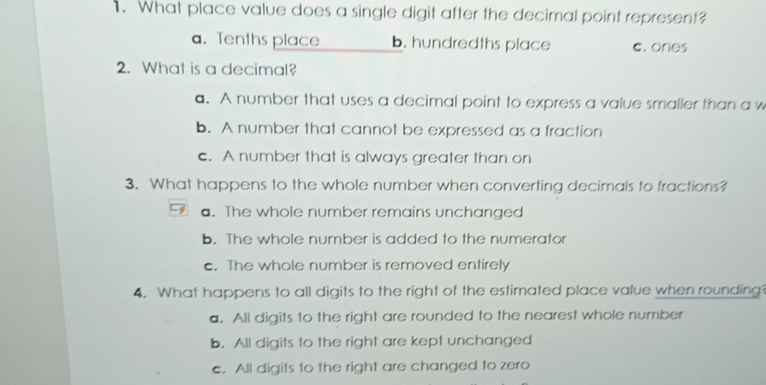 What place value does a single digit after the decimal point represent?
a. Tenths place b. hundredths place c. ones
2. What is a decimal?
a. A number that uses a decimal point to express a value smaller than a w
b. A number that cannot be expressed as a fraction
c. A number that is always greater than on
3. What happens to the whole number when converting decimals to fractions?
a. The whole number remains unchanged
b. The whole number is added to the numerator
c. The whole number is removed entirely
4. What happens to all digits to the right of the estimated place value when rounding?
a. All digits to the right are rounded to the nearest whole number
b. All digits to the right are kept unchanged
c. All digits to the right are changed to zero