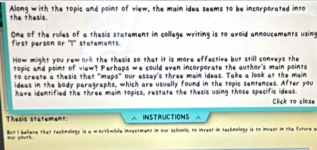 Along with the topic and point of view, the main idea seems to be incorporated into 
the thesis. 
One of the rules of a thesis statement in college writing is to avoid annoucements using 
first person or "I'' statements. 
How might you rework the thesis so that it is more effective but still conveys the 
topic and point of view? Perhaps we could even incorporate the author's main points 
to create a thesis that "maps" our essay's three main ideas. Take a look at the main 
ideas in the body paragraphs, which are usually found in the topic sentences. After you 
have identified the three main topics, restate the thesis using those specific ideas. 
Click to close 
Thesis statement: INSTRUCTIONS 
But I believe that technology is a worthwhile investment in our schools; to invest in technology is to invest in the future a 
our youth.