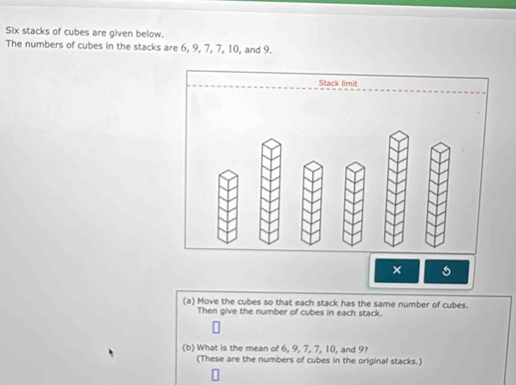 Six stacks of cubes are given below. 
The numbers of cubes in the stacks are 6, 9, 7, 7, 10, and 9. 
Stack limit 
× 
(a) Move the cubes so that each stack has the same number of cubes. 
Then give the number of cubes in each stack. 
(b) What is the mean of 6, 9, 7, 7, 10, and 9? 
(These are the numbers of cubes in the original stacks.)