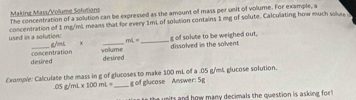 Making Mass/Volume Solutions 
The concentration of a solution can be expressed as the amount of mass per unit of volume. For example, a 
concentration of 1 mg/mL means that for every 1mL of solution contains 1 mg of solute. Calculating how much solute b 
used in a solution:
g/mL × mL= _  g of solute to be weighed out, 
concentration volume dissolved in the solvent 
desired desired 
Example: Calculate the mass in g of glucoses to make 100 mL of a .05 g/mL glucose solution..05g/mL* 100mL= _ g of glucose Answer: 5g
the units and how many decimals the question is asking for !